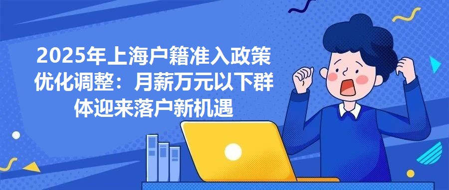 2025年上海戶籍準入政策優化調整：月薪萬元以下群體迎來落戶新機遇