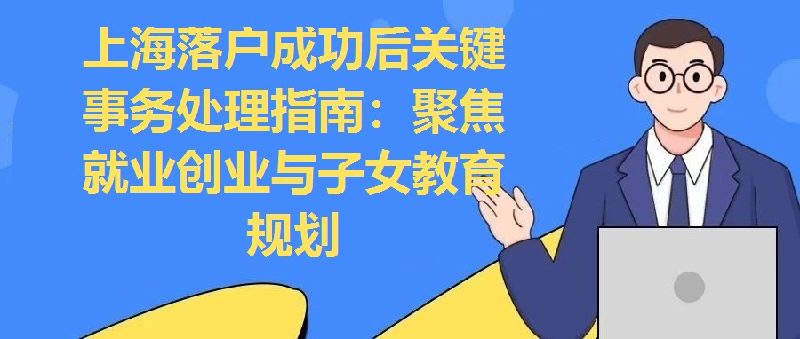 上海落戶成功后關鍵事務處理指南：聚焦就業創業與子女教育規劃